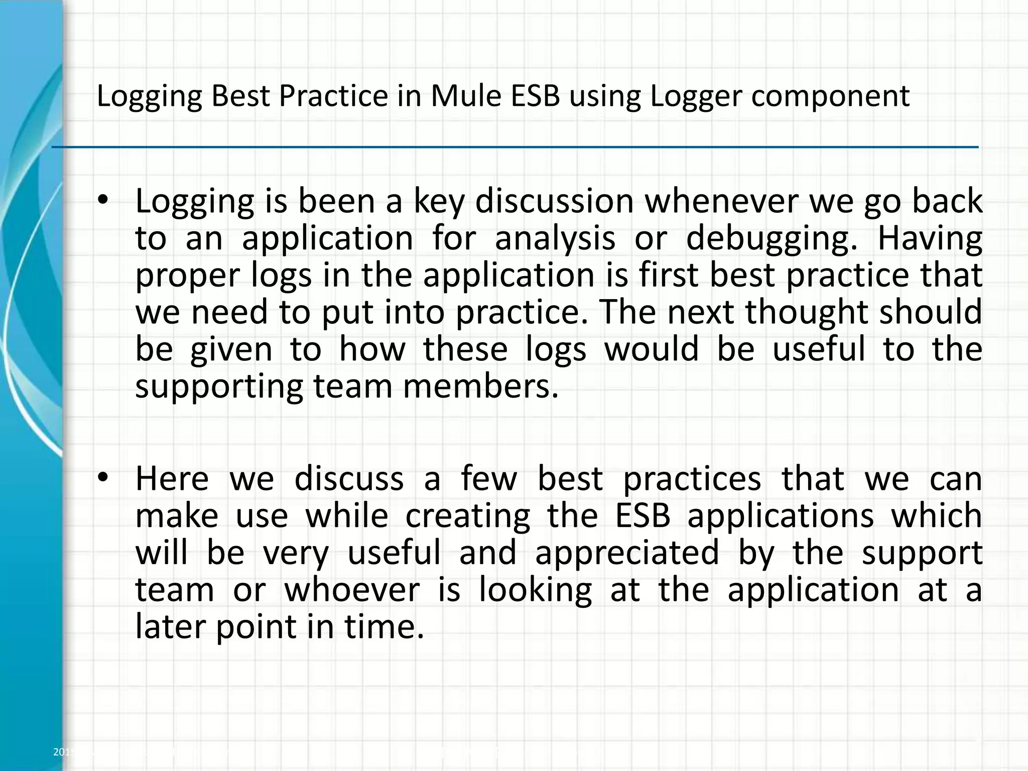 2015 © WHISHWORKS. All rights reserved. WHISHWORKS Confidential • Logging is been a key discussion whenever we go back to an application for analysis or debugging. Having proper logs in the application is first best practice that we need to put into practice. The next thought should be given to how these logs would be useful to the supporting team members. • Here we discuss a few best practices that we can make use while creating the ESB applications which will be very useful and appreciated by the support team or whoever is looking at the application at a later point in time. 2 Logging Best Practice in Mule ESB using Logger component 