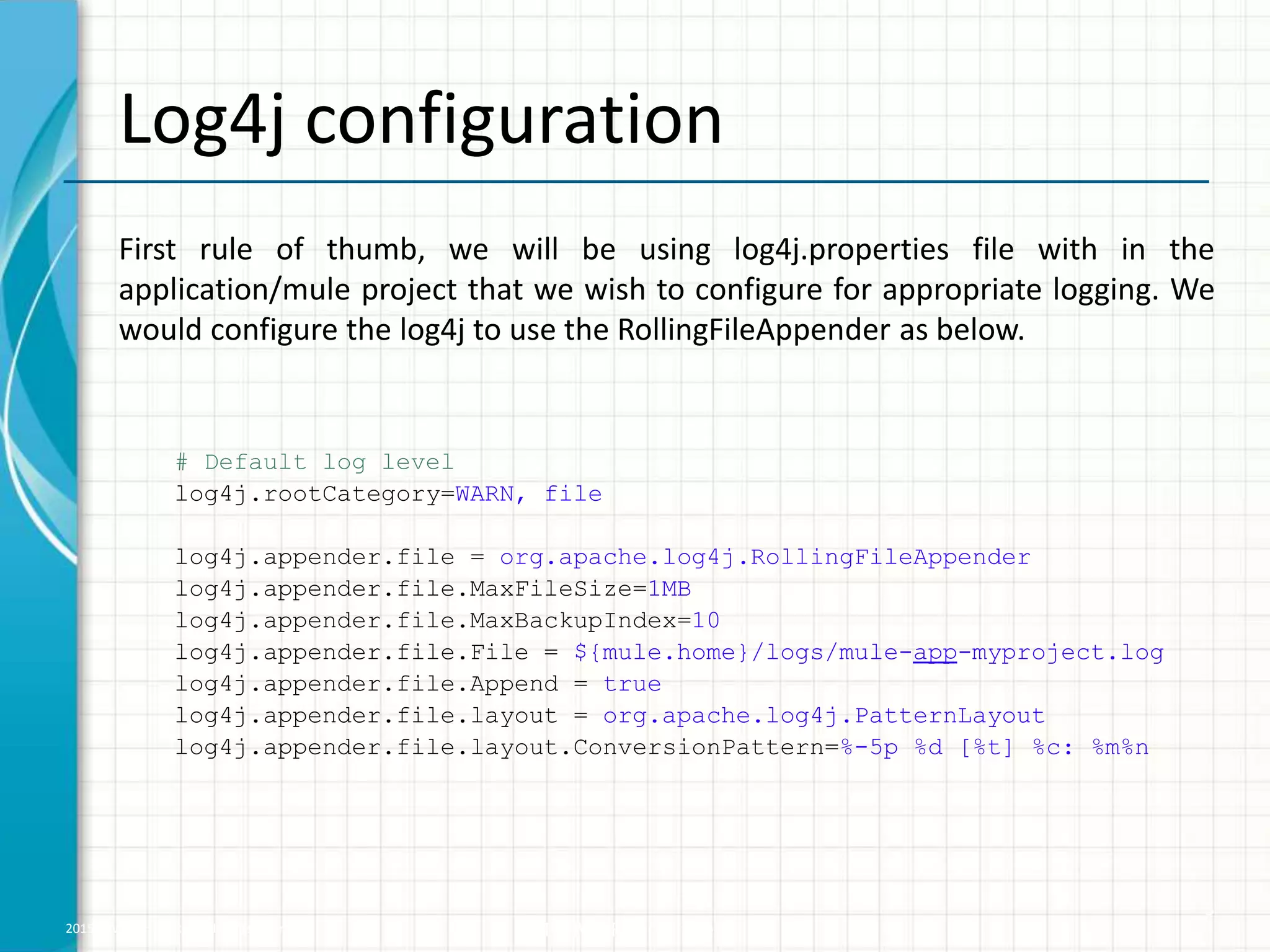 2015 © WHISHWORKS. All rights reserved. WHISHWORKS Confidential Log4j configuration First rule of thumb, we will be using log4j.properties file with in the application/mule project that we wish to configure for appropriate logging. We would configure the log4j to use the RollingFileAppender as below. # Default log level log4j.rootCategory=WARN, file log4j.appender.file = org.apache.log4j.RollingFileAppender log4j.appender.file.MaxFileSize=1MB log4j.appender.file.MaxBackupIndex=10 log4j.appender.file.File = ${mule.home}/logs/mule-app-myproject.log log4j.appender.file.Append = true log4j.appender.file.layout = org.apache.log4j.PatternLayout log4j.appender.file.layout.ConversionPattern=%-5p %d [%t] %c: %m%n 3 
