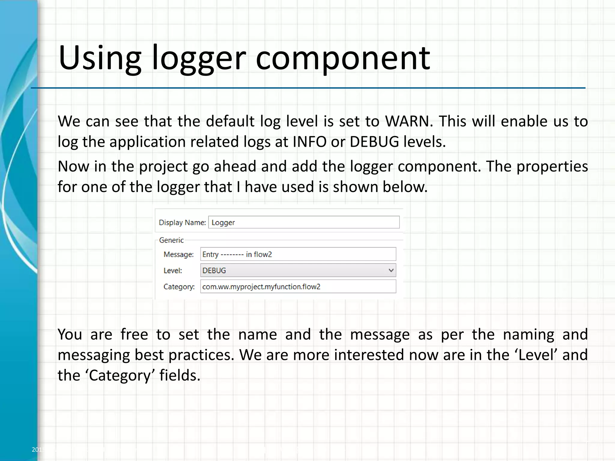 2015 © WHISHWORKS. All rights reserved. WHISHWORKS Confidential Using logger component We can see that the default log level is set to WARN. This will enable us to log the application related logs at INFO or DEBUG levels. Now in the project go ahead and add the logger component. The properties for one of the logger that I have used is shown below. You are free to set the name and the message as per the naming and messaging best practices. We are more interested now are in the ‘Level’ and the ‘Category’ fields. 4 