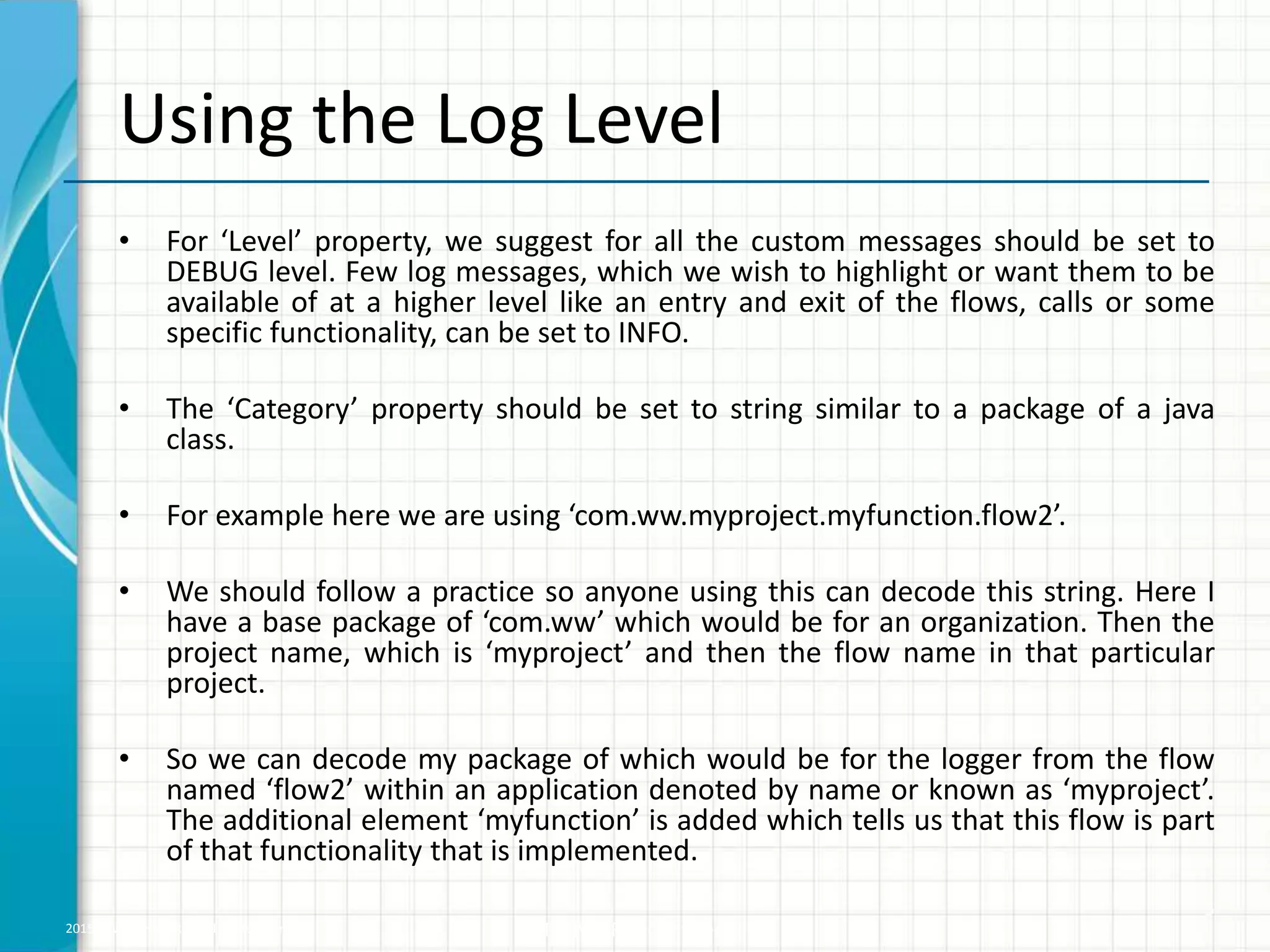 2015 © WHISHWORKS. All rights reserved. WHISHWORKS Confidential Using the Log Level • For ‘Level’ property, we suggest for all the custom messages should be set to DEBUG level. Few log messages, which we wish to highlight or want them to be available of at a higher level like an entry and exit of the flows, calls or some specific functionality, can be set to INFO. • The ‘Category’ property should be set to string similar to a package of a java class. • For example here we are using ‘com.ww.myproject.myfunction.flow2’. • We should follow a practice so anyone using this can decode this string. Here I have a base package of ‘com.ww’ which would be for an organization. Then the project name, which is ‘myproject’ and then the flow name in that particular project. • So we can decode my package of which would be for the logger from the flow named ‘flow2’ within an application denoted by name or known as ‘myproject’. The additional element ‘myfunction’ is added which tells us that this flow is part of that functionality that is implemented. 5 