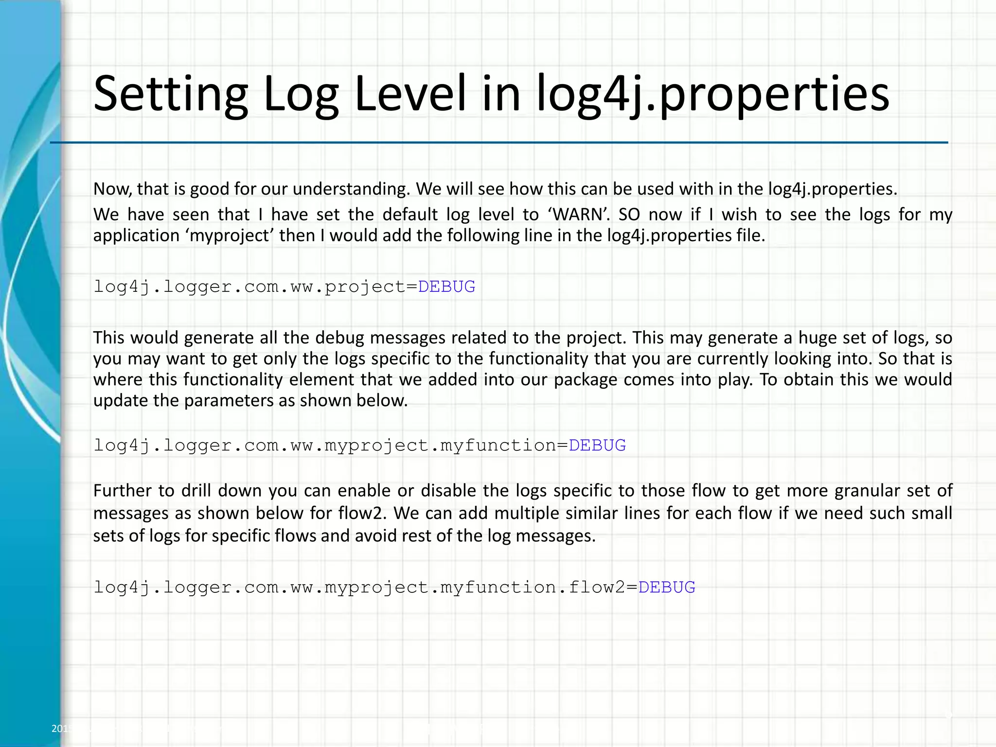 2015 © WHISHWORKS. All rights reserved. WHISHWORKS Confidential Setting Log Level in log4j.properties Now, that is good for our understanding. We will see how this can be used with in the log4j.properties. We have seen that I have set the default log level to ‘WARN’. SO now if I wish to see the logs for my application ‘myproject’ then I would add the following line in the log4j.properties file. log4j.logger.com.ww.project=DEBUG This would generate all the debug messages related to the project. This may generate a huge set of logs, so you may want to get only the logs specific to the functionality that you are currently looking into. So that is where this functionality element that we added into our package comes into play. To obtain this we would update the parameters as shown below. log4j.logger.com.ww.myproject.myfunction=DEBUG Further to drill down you can enable or disable the logs specific to those flow to get more granular set of messages as shown below for flow2. We can add multiple similar lines for each flow if we need such small sets of logs for specific flows and avoid rest of the log messages. log4j.logger.com.ww.myproject.myfunction.flow2=DEBUG 6 