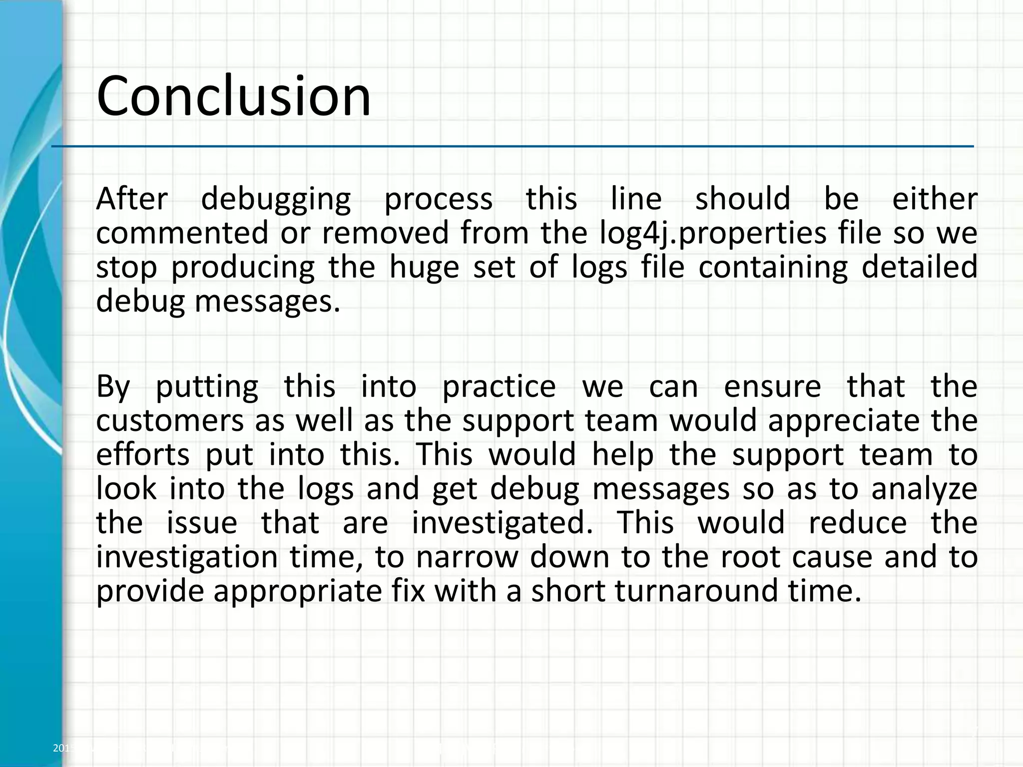 2015 © WHISHWORKS. All rights reserved. WHISHWORKS Confidential Conclusion After debugging process this line should be either commented or removed from the log4j.properties file so we stop producing the huge set of logs file containing detailed debug messages. By putting this into practice we can ensure that the customers as well as the support team would appreciate the efforts put into this. This would help the support team to look into the logs and get debug messages so as to analyze the issue that are investigated. This would reduce the investigation time, to narrow down to the root cause and to provide appropriate fix with a short turnaround time. 7 