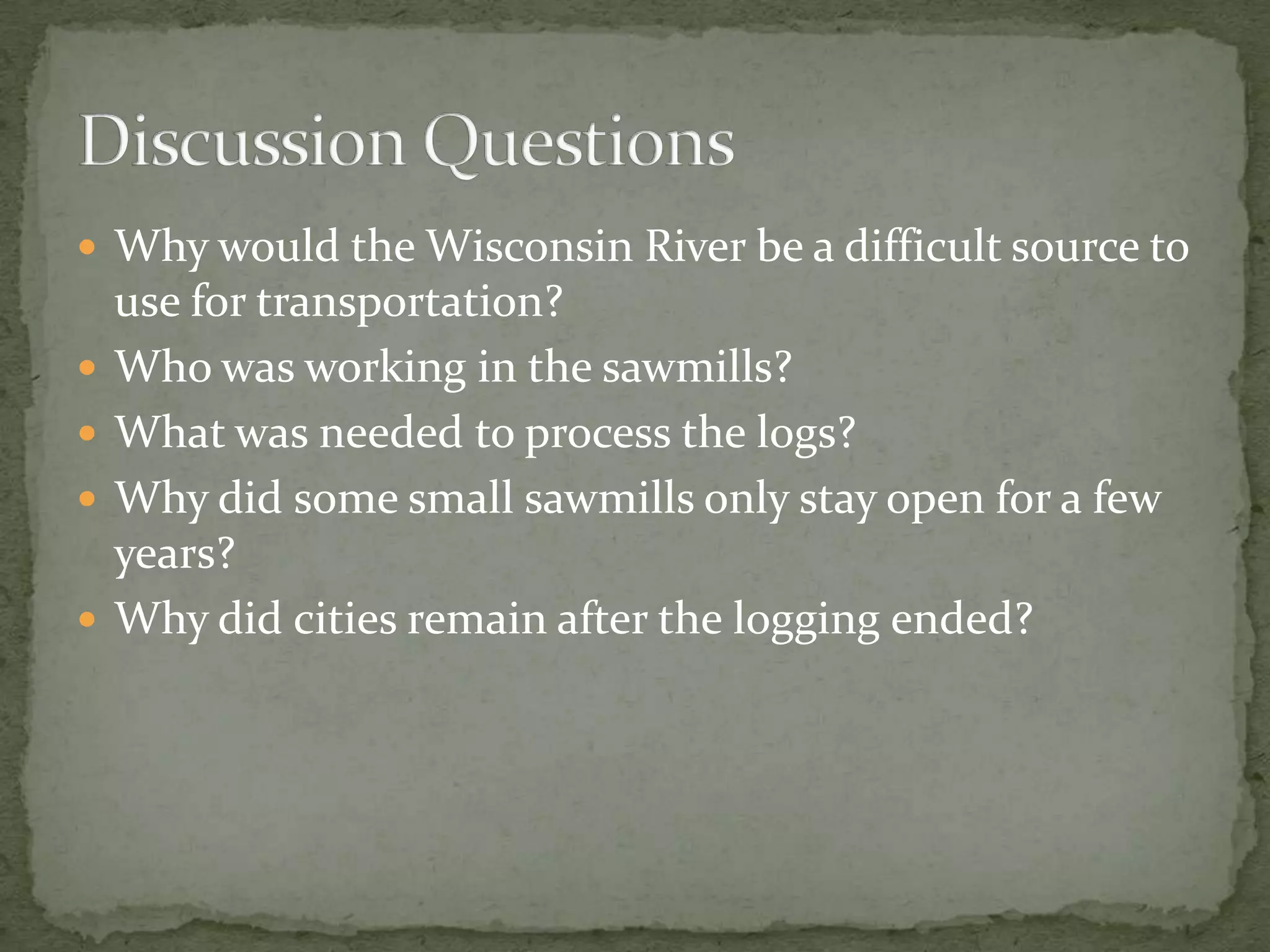  Why would the Wisconsin River be a difficult source to





use for transportation?
Who was working in the sawmills?
What was needed to process the logs?
Why did some small sawmills only stay open for a few
years?
Why did cities remain after the logging ended?

 