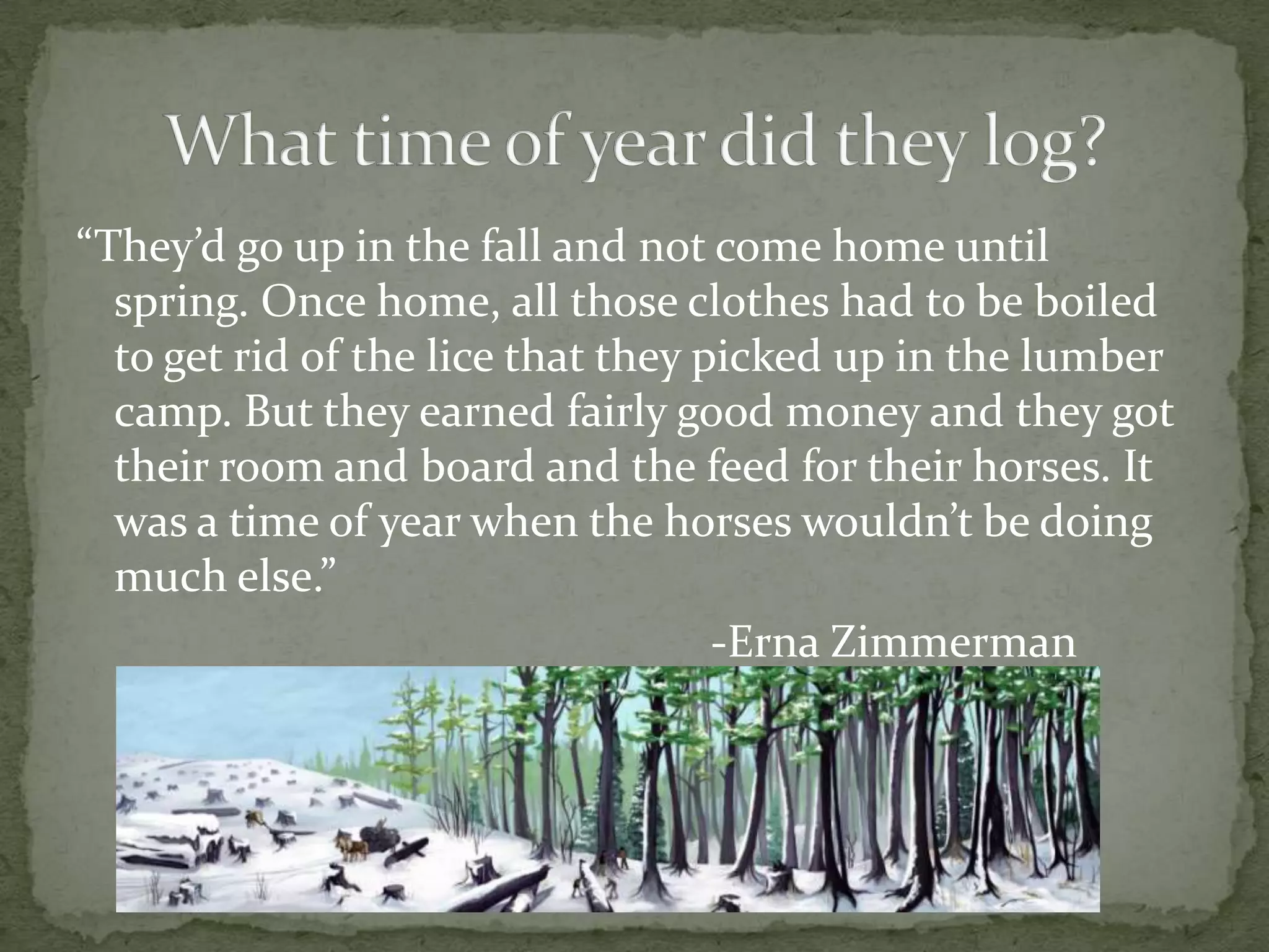 “They’d go up in the fall and not come home until
spring. Once home, all those clothes had to be boiled
to get rid of the lice that they picked up in the lumber
camp. But they earned fairly good money and they got
their room and board and the feed for their horses. It
was a time of year when the horses wouldn’t be doing
much else.”
-Erna Zimmerman

 