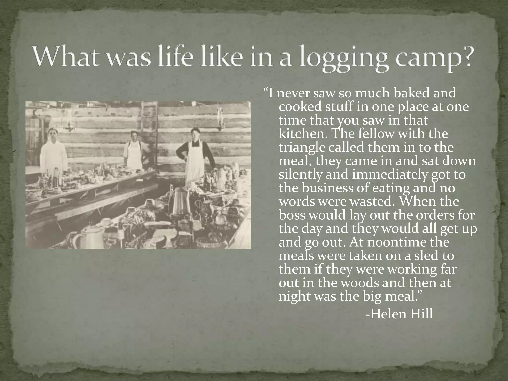 “I never saw so much baked and
cooked stuff in one place at one
time that you saw in that
kitchen. The fellow with the
triangle called them in to the
meal, they came in and sat down
silently and immediately got to
the business of eating and no
words were wasted. When the
boss would lay out the orders for
the day and they would all get up
and go out. At noontime the
meals were taken on a sled to
them if they were working far
out in the woods and then at
night was the big meal.”
-Helen Hill

 