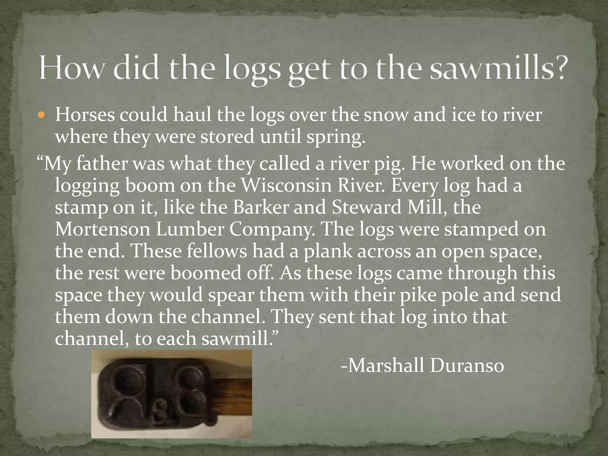  Horses could haul the logs over the snow and ice to river

where they were stored until spring.
“My father was what they called a river pig. He worked on the
logging boom on the Wisconsin River. Every log had a
stamp on it, like the Barker and Steward Mill, the
Mortenson Lumber Company. The logs were stamped on
the end. These fellows had a plank across an open space,
the rest were boomed off. As these logs came through this
space they would spear them with their pike pole and send
them down the channel. They sent that log into that
channel, to each sawmill.”
-Marshall Duranso

 