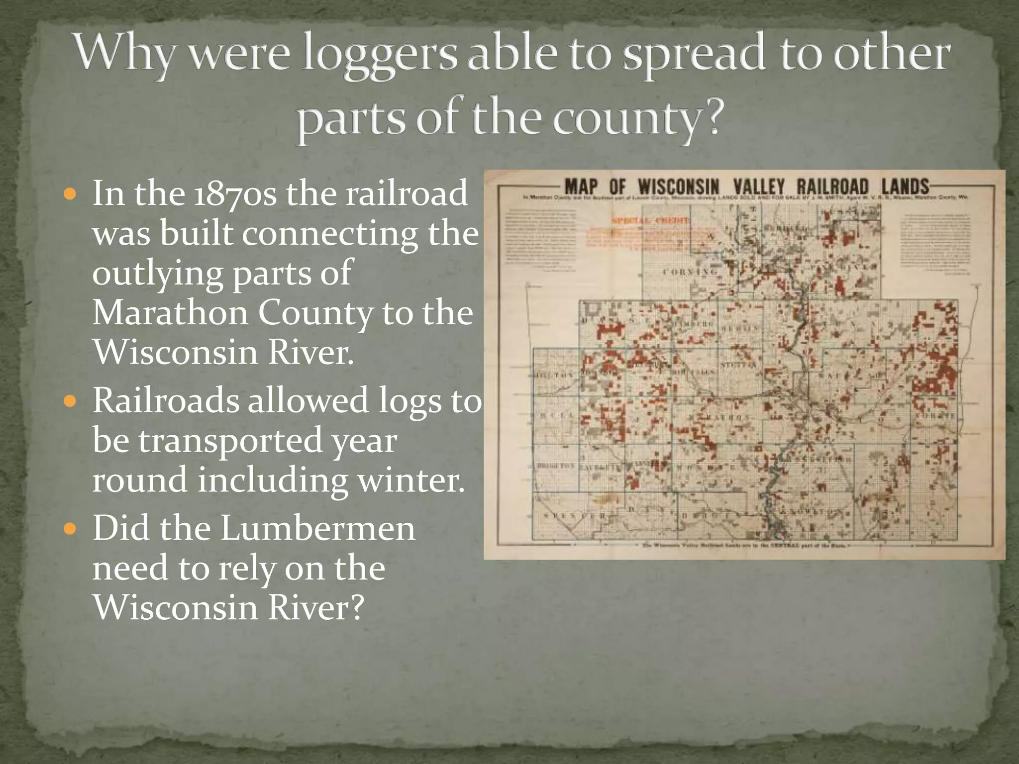  In the 1870s the railroad

was built connecting the
outlying parts of
Marathon County to the
Wisconsin River.
 Railroads allowed logs to
be transported year
round including winter.
 Did the Lumbermen
need to rely on the
Wisconsin River?

 