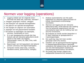 Normen voor logging (operations)
1. Logging voldoet aan de volgende eisen:
Minimaal wie deed wat, waarmee, wanneer?
a. Inloggen (pogingen) mislukt, uitloggen
b. het toewijzen van speciale bevoegdheden
c. het gebruik van speciale bevoegdheden
d. het wijzigen en uitgeven van autorisaties
e. pogingen tot niet geautoriseerd handelen
f. het starten en beëindigen van batchjobs,
services, (handmatig en cron)
2. Er is een goedgekeurde actuele lijst (log
besluit) wat als relevante gebeurtenis wordt
gezien in het kader van logging
(bijvoorbeeld: event, ID, date, time, welk
commando).
3. Beperkingen van het logsysteem zijn bekend
(known unknows) met tegenmaatregelen.
4. Computer events (start stop, runlevels,
hardware events, performance, changes)
5. Analyse (automatische) van het audit-
logbestand op relevante gebeurtenissen en
trends, bijvoorbeeld onrechtmatige
activiteiten.
6. Wanneer een logging tot een relevante
gebeurtenis leidt, wordt daarvan een melding
voor de beheerder gegenereerd met een
automatische kopie van de melding naar een
security functionaris.
7. De analyses en trends worden besproken in
IT team meetings en gerapporteerd in
maandrapportages.
8. Een audit-log mag niet meer worden
gewijzigd (read only access).
9. Uitzetten van de geprogrammeerde loggings
in toepassingsprogrammatuur geschiedt
uitsluitend met toestemming van de eigenaar
van het informatiesysteem waartoe de
toepassingsprogrammatuur toe behoort.
10. De (audit) logs worden volgens een
vastgestelde bewaartermijn bewaard.
voettekst10
 