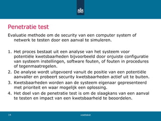 Penetratie test
Evaluatie methode om de security van een computer system of
netwerk te testen door een aanval te simuleren.
1. Het proces bestaat uit een analyse van het systeem voor
potentiële kwetsbaarheden bijvoorbeeld door onjuiste configuratie
van systeem instellingen, software fouten, of fouten in procedures
of tegenmaatregelen.
2. De analyse wordt uitgevoerd vanuit de positie van een potentiële
aanvaller en probeert security kwetsbaarheden actief uit te buiten.
3. Kwetsbaarheden worden aan de systeem eigenaar gepresenteerd
met prioriteit en waar mogelijk een oplossing.
4. Het doel van de penetratie test is om de slaagkans van een aanval
te testen en impact van een kwetsbaarheid te beoordelen.
voettekst14
 