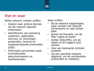 Wat en waar
Welke netwerk verkeer sniffen:
• Zoeken naar actieve devices
op het netwerk (passief
onderzoek)
• Identificeren van operating
systemen, applicaties,
services, en (onveilige)
protocollen, (telnet) en
ongeautoriseerde protocollen
(p2p).
• Informatie verzamelen zoals
onversleutelde
gebruikersnamen en
wachtwoorden.
Waar sniffen:
• Bij de netwerk koppelingen,
waar verkeer het netwerk
binnenkomt en naar buiten
gaat.
• Achter de firewalls, om de
filter regels te testen
• Achter IDSs/IPSs, om de
kijken of de triggers juist
werken
• Voor een belangrijk (kritiek)
systeem
• Op een specifiek netwerk
segment, om de versleutelde
protocollen te valideren.
voettekst15
 