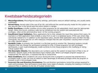 Kwetsbaarheidscategorieën
􀀟 Misconfigurations. Misconfigured security settings, particularly insecure default settings, are usually easily
exploitable.
􀀟 Kernel Flaws. Kernel code is the core of an OS, and enforces the overall security model for the system—so
any security flaw in the kernel puts the entire system in danger.
􀀟 Buffer Overflows. A buffer overflow occurs when programs do not adequately check input for appropriate
length. When this occurs, arbitrary code can be introduced into the system and executed with the
privileges—often at the administrative level—of the running program.
􀀟 Insufficient Input Validation. Many applications fail to fully validate the input they receive from users. An
example is a Web application that embeds a value from a user in a database query. If the user enters SQL
commands instead of or in addition to the requested value, and the Web application does not filter the SQL
commands, the query may be run with malicious changes that the user requested—causing what is known
as a SQL injection attack.
􀀟 Symbolic Links. A symbolic link (symlink) is a file that points to another file. Operating systems include
programs that can change the permissions granted to a file. If these programs run with privileged
permissions, a user could strategically create symlinks to trick these programs into modifying or listing
critical system files.
􀀟 File Descriptor Attacks. File descriptors are numbers used by the system to keep track of files in lieu of
filenames. Specific types of file descriptors have implied uses. When a privileged program assigns an
inappropriate file descriptor, it exposes that file to compromise.
􀀟 Race Conditions. Race conditions can occur during the time a program or process has entered into a
privileged mode. A user can time an attack to take advantage of elevated privileges while the program or
process is still in the privileged mode.
􀀟 Incorrect File and Directory Permissions. File and directory permissions control the access assigned to
users and processes. Poor permissions could allow many types of attacks, including the reading or writing of
password files or additions to the list of trusted remote hosts.
voettekst16
 