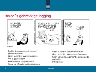 Risico´s gebrekkige logging
• Incident management (trends)
(brandblussen)
• Geen inzicht in systeemkosten.
• VM´s goedkoper?
• Performance support staff?
• Scale up of scale out beslissingen
• Geen inzicht in system utilisation
• Geen inzicht in systeemperformance
• Geen value management op afgeronde
projecten
• 80/20 regel
voettekst3
 
