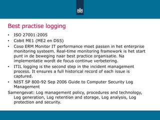 Best practise logging
• ISO 27001:2005
• Cobit ME1 (ME2 en DS5)
• Coso ERM Monitor IT performance moet passen in het enterprise
monitoring systeem. Real-time monitoring framework is het start
punt in de beweging naar best practice organisatie. Na
implementatie wordt de focus continue verbetering.
• ITIL logging is the second step in the incident management
process. It ensures a full historical record of each issue is
captured.
• NIST SP 800-92 Sep 2006 Guide to Computer Security Log
Management
Samengevat: Log management policy, procedures and technology,
Log generation, Log retention and storage, Log analysis, Log
protection and security.
 