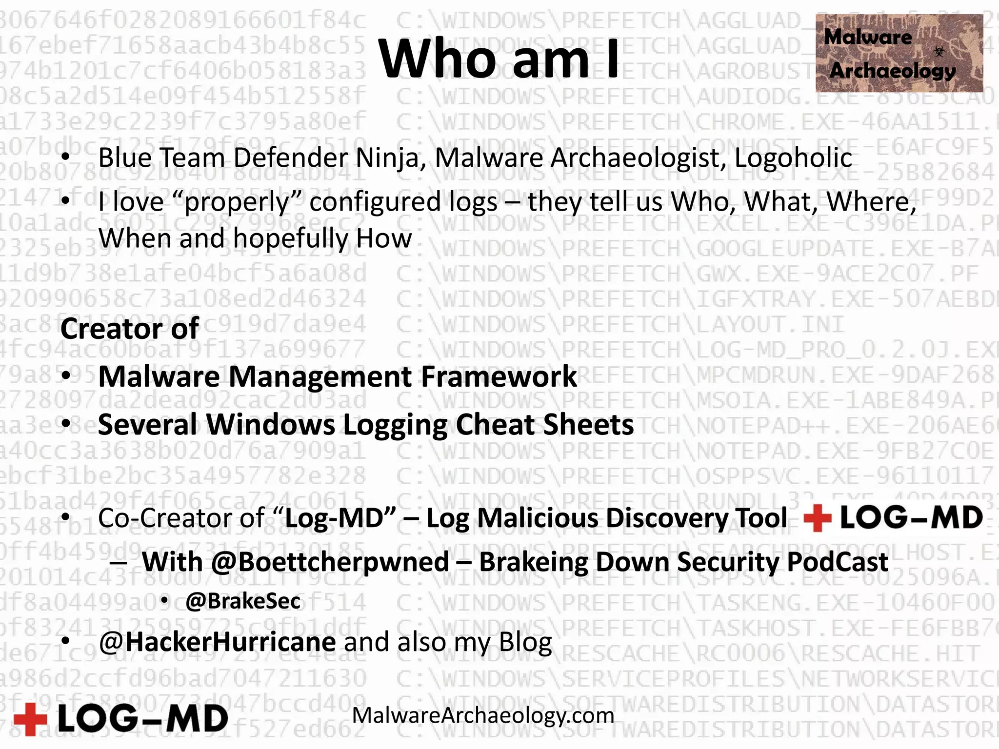 Who am I
• Blue Team Defender Ninja, Malware Archaeologist, Logoholic
• I love “properly” configured logs – they tell us Who, What, Where,
When and hopefully How
Creator of
• Malware Management Framework
• Several Windows Logging Cheat Sheets
• Co-Creator of “Log-MD” – Log Malicious Discovery Tool
– With @Boettcherpwned – Brakeing Down Security PodCast
• @BrakeSec
• @HackerHurricane and also my Blog
MalwareArchaeology.com
 