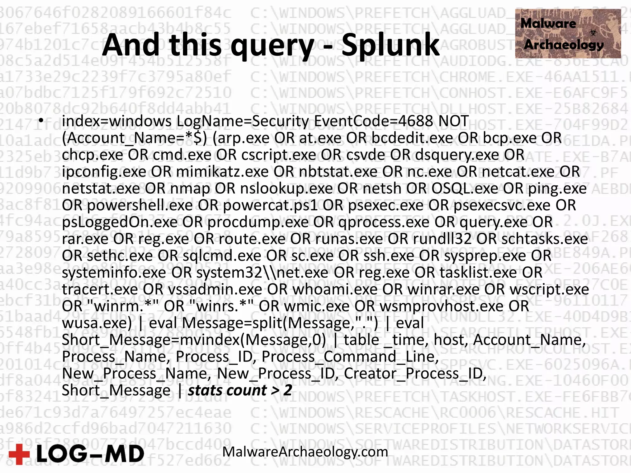 And this query - Splunk
• index=windows LogName=Security EventCode=4688 NOT
(Account_Name=*$) (arp.exe OR at.exe OR bcdedit.exe OR bcp.exe OR
chcp.exe OR cmd.exe OR cscript.exe OR csvde OR dsquery.exe OR
ipconfig.exe OR mimikatz.exe OR nbtstat.exe OR nc.exe OR netcat.exe OR
netstat.exe OR nmap OR nslookup.exe OR netsh OR OSQL.exe OR ping.exe
OR powershell.exe OR powercat.ps1 OR psexec.exe OR psexecsvc.exe OR
psLoggedOn.exe OR procdump.exe OR qprocess.exe OR query.exe OR
rar.exe OR reg.exe OR route.exe OR runas.exe OR rundll32 OR schtasks.exe
OR sethc.exe OR sqlcmd.exe OR sc.exe OR ssh.exe OR sysprep.exe OR
systeminfo.exe OR system32net.exe OR reg.exe OR tasklist.exe OR
tracert.exe OR vssadmin.exe OR whoami.exe OR winrar.exe OR wscript.exe
OR "winrm.*" OR "winrs.*" OR wmic.exe OR wsmprovhost.exe OR
wusa.exe) | eval Message=split(Message,".") | eval
Short_Message=mvindex(Message,0) | table _time, host, Account_Name,
Process_Name, Process_ID, Process_Command_Line,
New_Process_Name, New_Process_ID, Creator_Process_ID,
Short_Message | stats count > 2
MalwareArchaeology.com
 