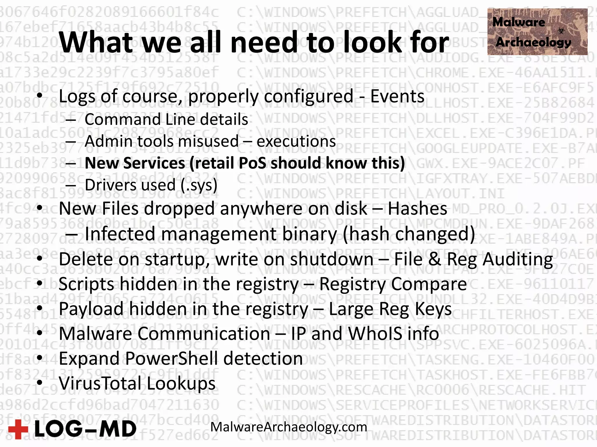 What we all need to look for
• Logs of course, properly configured - Events
– Command Line details
– Admin tools misused – executions
– New Services (retail PoS should know this)
– Drivers used (.sys)
• New Files dropped anywhere on disk – Hashes
– Infected management binary (hash changed)
• Delete on startup, write on shutdown – File & Reg Auditing
• Scripts hidden in the registry – Registry Compare
• Payload hidden in the registry – Large Reg Keys
• Malware Communication – IP and WhoIS info
• Expand PowerShell detection
• VirusTotal Lookups
MalwareArchaeology.com
 