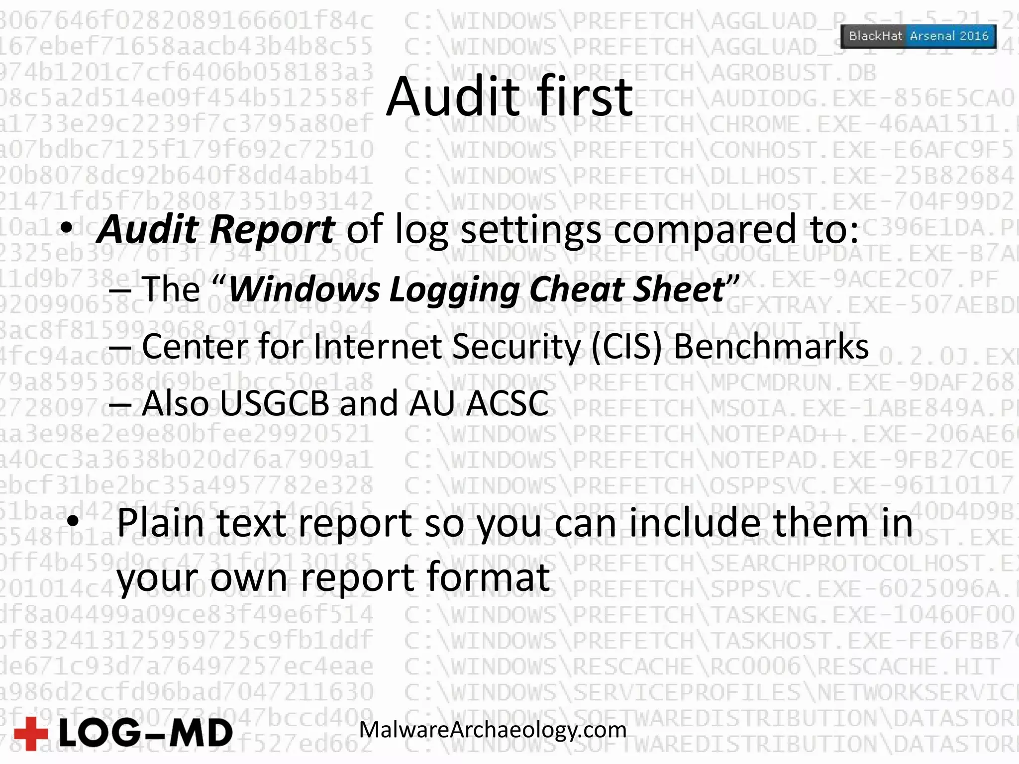 Audit first
• Audit Report of log settings compared to:
– The “Windows Logging Cheat Sheet”
– Center for Internet Security (CIS) Benchmarks
– Also USGCB and AU ACSC
• Plain text report so you can include them in
your own report format
MalwareArchaeology.com
 
