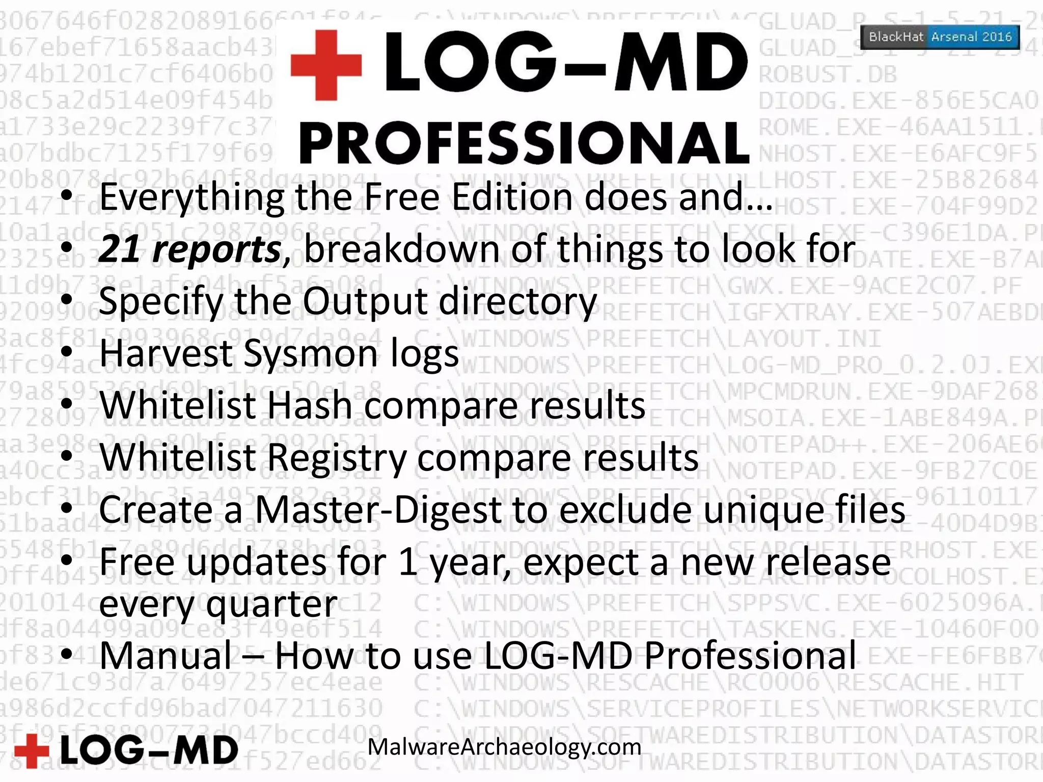 MalwareArchaeology.com
• Everything the Free Edition does and…
• 21 reports, breakdown of things to look for
• Specify the Output directory
• Harvest Sysmon logs
• Whitelist Hash compare results
• Whitelist Registry compare results
• Create a Master-Digest to exclude unique files
• Free updates for 1 year, expect a new release
every quarter
• Manual – How to use LOG-MD Professional
 