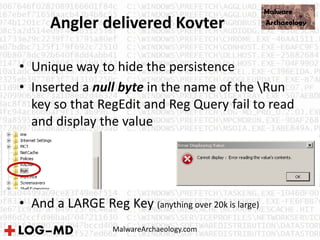 Angler delivered Kovter
• Unique way to hide the persistence
• Inserted a null byte in the name of the Run
key so that RegEdit and Reg Query fail to read
and display the value
• And a LARGE Reg Key (anything over 20k is large)
MalwareArchaeology.com
 