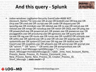 And this query - Splunk
• index=windows LogName=Security EventCode=4688 NOT
(Account_Name=*$) (arp.exe OR at.exe OR bcdedit.exe OR bcp.exe OR
chcp.exe OR cmd.exe OR cscript.exe OR csvde OR dsquery.exe OR
ipconfig.exe OR mimikatz.exe OR nbtstat.exe OR nc.exe OR netcat.exe OR
netstat.exe OR nmap OR nslookup.exe OR netsh OR OSQL.exe OR ping.exe
OR powershell.exe OR powercat.ps1 OR psexec.exe OR psexecsvc.exe OR
psLoggedOn.exe OR procdump.exe OR qprocess.exe OR query.exe OR
rar.exe OR reg.exe OR route.exe OR runas.exe OR rundll32 OR schtasks.exe
OR sethc.exe OR sqlcmd.exe OR sc.exe OR ssh.exe OR sysprep.exe OR
systeminfo.exe OR system32net.exe OR reg.exe OR tasklist.exe OR
tracert.exe OR vssadmin.exe OR whoami.exe OR winrar.exe OR wscript.exe
OR "winrm.*" OR "winrs.*" OR wmic.exe OR wsmprovhost.exe OR
wusa.exe) | eval Message=split(Message,".") | eval
Short_Message=mvindex(Message,0) | table _time, host, Account_Name,
Process_Name, Process_ID, Process_Command_Line,
New_Process_Name, New_Process_ID, Creator_Process_ID,
Short_Message | stats count > 2
MalwareArchaeology.com
 
