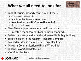 What we all need to look for
• Logs of course, properly configured - Events
– Command Line details
– Admin tools misused – executions
– New Services (retail PoS should know this)
– Drivers used (.sys)
• New Files dropped anywhere on disk – Hashes
– Infected management binary (hash changed)
• Delete on startup, write on shutdown – File & Reg Auditing
• Scripts hidden in the registry – Registry Compare
• Payload hidden in the registry – Large Reg Keys
• Malware Communication – IP and WhoIS info
• Expand PowerShell detection
• VirusTotal Lookups
MalwareArchaeology.com
 
