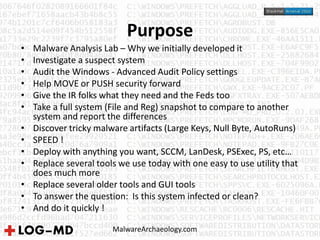 Purpose
MalwareArchaeology.com
• Malware Analysis Lab – Why we initially developed it
• Investigate a suspect system
• Audit the Windows - Advanced Audit Policy settings
• Help MOVE or PUSH security forward
• Give the IR folks what they need and the Feds too
• Take a full system (File and Reg) snapshot to compare to another
system and report the differences
• Discover tricky malware artifacts (Large Keys, Null Byte, AutoRuns)
• SPEED !
• Deploy with anything you want, SCCM, LanDesk, PSExec, PS, etc…
• Replace several tools we use today with one easy to use utility that
does much more
• Replace several older tools and GUI tools
• To answer the question: Is this system infected or clean?
• And do it quickly !
 