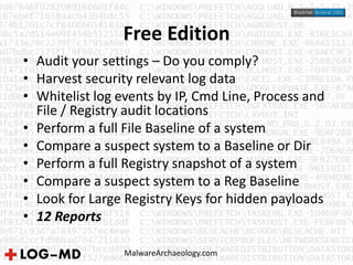 Free Edition
MalwareArchaeology.com
• Audit your settings – Do you comply?
• Harvest security relevant log data
• Whitelist log events by IP, Cmd Line, Process and
File / Registry audit locations
• Perform a full File Baseline of a system
• Compare a suspect system to a Baseline or Dir
• Perform a full Registry snapshot of a system
• Compare a suspect system to a Reg Baseline
• Look for Large Registry Keys for hidden payloads
• 12 Reports
 