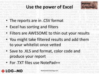 MalwareArchaeology.com
Use the power of Excel
• The reports are in .CSV format
• Excel has sorting and filters
• Filters are AWESOME to thin out your results
• You might take filtered results and add them
to your whitelist once vetted
• Save to .XLS and format, color code and
produce your report
• For .TXT files use NotePad++
 