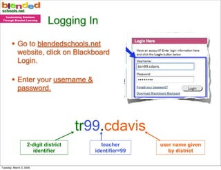 Logging In
   Customizing Solutions
 Through Blended Learning




       • Go to blendedschools.net
            website, click on Blackboard
            Login.

       • Enter your username &
            password.




                                      tr99.cdavis
                   2-digit district         teacher      user name given
                     identifier          identifier=99      by district


Tuesday, March 3, 2009
 