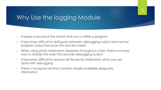 Why Use the logging Module
▶ It keeps a record of the events that occur within a program
▶ It becomes difficult to distinguish between debugging output and normal
program output because the two are mixed
▶ When using print() statements dispersed throughout code, there is no easy
way to disable the ones that provide debugging output
▶ It becomes difficult to remove all the print() statements when you are
done with debugging
▶ There is no log record that contains readily available diagnostic
information
3
 
