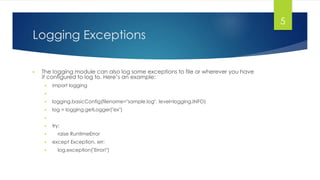 Logging Exceptions
▶ The logging module can also log some exceptions to file or wherever you have
it configured to log to. Here’s an example:
▶ import logging
▶
▶ logging.basicConfig(filename="sample.log", level=logging.INFO)
▶ log = logging.getLogger("ex")
▶
▶ try:
▶ raise RuntimeError
▶ except Exception, err:
▶ log.exception("Error!")
5
 