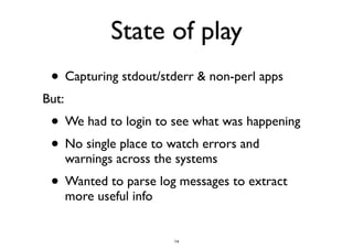 State of play 
• Capturing stdout/stderr & non-perl apps 
But: 
• We had to login to see what was happening 
• No single place to watch errors and 
warnings across the systems 
• Wanted to parse log messages to extract 
more useful info 
14 
 