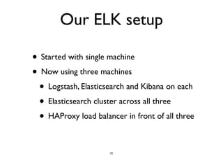 Our ELK setup 
• Started with single machine 
• Now using three machines 
• Logstash, Elasticsearch and Kibana on each 
• Elasticsearch cluster across all three 
• HAProxy load balancer in front of all three 
20 
 