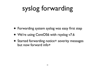 syslog forwarding 
• Forwarding system syslog was easy first step 
• We're using CentOS6 with rsyslog v7.6 
• Started forwarding notice+ severity messages 
but now forward info+ 
22 
 