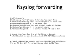 Rsyslog forwarding 
# buffering config 
$WorkDirectory /var/lib/rsyslog # where to place spool files 
$ActionQueueFileName logstash # unique name prefix for spool files 
$ActionQueueMaxDiskSpace 1g # 1gb space limit 
$ActionQueueSaveOnShutdown on # save messages to disk on shutdown 
$ActionQueueType LinkedList # run asynchronously 
$ActionResumeRetryCount -1 # infinite retries if host is down 
!! 
# forward info+ level logs from all facilities to logstash 
*.info @@logstash-app-stag.tigerlead.local:5544; RSYSLOG_ForwardFormat 
!! 
# RSYSLOG_ForwardFormat gives us high-resolution timestamp and timezone 
# We use TCP (not UDP) for reliability may switch to RELP later 
23 
 