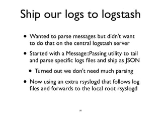 Ship our logs to logstash 
• Wanted to parse messages but didn't want 
to do that on the central logstash server 
• Started with a Message::Passing utility to tail 
and parse specific logs files and ship as JSON 
• Turned out we don't need much parsing 
• Now using an extra rsyslogd that follows log 
files and forwards to the local root rsyslogd 
26 
 