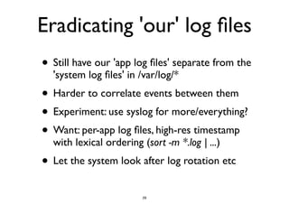 Eradicating 'our' log files 
• Still have our 'app log files' separate from the 
'system log files' in /var/log/* 
• Harder to correlate events between them 
• Experiment: use syslog for more/everything? 
• Want: per-app log files, high-res timestamp 
with lexical ordering (sort -m *.log | ...) 
• Let the system look after log rotation etc 
29 
 