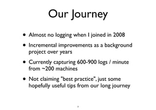 Our Journey 
• Almost no logging when I joined in 2008 
• Incremental improvements as a background 
project over years 
• Currently capturing 600-900 logs / minute 
from ~200 machines 
• Not claiming "best practice", just some 
hopefully useful tips from our long journey 
3 
 