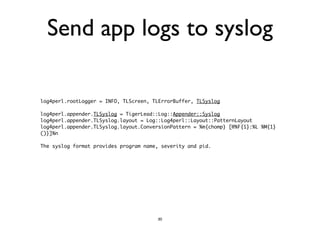 Send app logs to syslog 
log4perl.rootLogger = INFO, TLScreen, TLErrorBuffer, TLSyslog 
! 
log4perl.appender.TLSyslog = TigerLead::Log::Appender::Syslog 
log4perl.appender.TLSyslog.layout = Log::Log4perl::Layout::PatternLayout 
log4perl.appender.TLSyslog.layout.ConversionPattern = %m{chomp} [@%F{1}:%L %M{1} 
()}]%n 
! 
The syslog format provides program name, severity and pid. 
30 
 