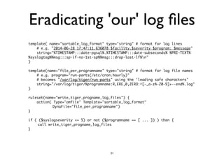 Eradicating 'our' log files 
template( name="sortable_log_format" type="string" # format for log lines 
# e.g. "2014-06-28 17:47:11.636078 $facility.$severity $program: $message" 
string="%TIMESTAMP:::date-pgsql%.%TIMESTAMP:::date-subseconds% %PRI-TEXT% 
%syslogtag%%msg:::sp-if-no-1st-sp%%msg:::drop-last-lf%n" 
) 
! 
template( name="file_per_programname" type="string" # format for log file names 
# e.g. program="run-parts(/etc/cron.hourly)" 
# becomes "/var/log/tiger/run-parts" using the 'leading safe characters' 
string="/var/log/tiger/%programname:R,ERE,0,ZERO:^[-_a-zA-Z0-9]+--end%.log" 
) 
! 
ruleset(name="write_tiger_progname_log_files") { 
action( Type="omfile" Template="sortable_log_format" 
DynaFile="file_per_programname") 
} 
! 
if ( ($syslogseverity <= 5) or not ($programname == [ ... ]) ) then { 
call write_tiger_progname_log_files 
} 
31 
 