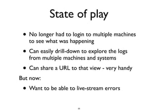 State of play 
• No longer had to login to multiple machines 
to see what was happening 
• Can easily drill-down to explore the logs 
from multiple machines and systems 
• Can share a URL to that view - very handy 
But now: 
• Want to be able to live-stream errors 
35 
 