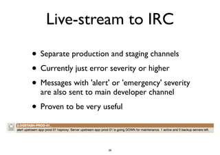 Live-stream to IRC 
• Separate production and staging channels 
• Currently just error severity or higher 
• Messages with 'alert' or 'emergency' severity 
are also sent to main developer channel 
• Proven to be very useful 
36 
 