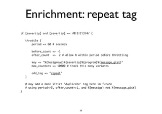 Enrichment: repeat tag 
if [severity] and [severity] =~ /0|1|2|3|4/ { 
! 
throttle { 
period => 60 # seconds 
! 
before_count => -1 
after_count => 2 # allow N within period before throttling 
! 
key => "%{hostgroup}%{severity}%{program}%{message_gist}" 
max_counters => 10000 # track this many variants 
! 
add_tag => "repeat" 
} 
! 
# may add a more strict 'duplicate' tag here in future 
# using period=>5, after_count=>1, and %{message} not %{message_gist} 
} 
39 
 