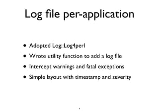 Log file per-application 
• Adopted Log::Log4perl 
• Wrote utility function to add a log file 
• Intercept warnings and fatal exceptions 
• Simple layout with timestamp and severity 
4 
 