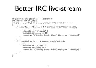 Better IRC live-stream 
if [severity] and [severity] =~ /0|1|2|3|4/ 
and "repeat" not in [tags] 
and (![message_delay] or [message_delay] < 600) # not too 'late' 
{ 
if [severity] =~ /0|1|2|3/ { # 4 (warning) is currently too noisy 
irc { 
channels => [ "#logprod" ] 
messages_per_second => 10 
format => "%{severity_label} %{host} %{program}: %{message}" 
} 
} 
if [severity] =~ /0|1/ { # emergency and alert only 
irc { 
channels => [ "#l2dev" ] 
messages_per_second => 5 
format => "%{severity_label} %{host} %{program}: %{message}" 
} 
} 
} 
41 
 