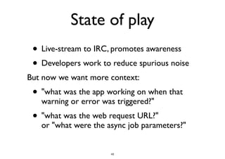 State of play 
• Live-stream to IRC, promotes awareness 
• Developers work to reduce spurious noise 
But now we want more context: 
• "what was the app working on when that 
warning or error was triggered?" 
• "what was the web request URL?" 
or "what were the async job parameters?" 
43 
 