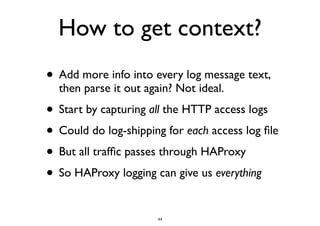 How to get context? 
• Add more info into every log message text, 
then parse it out again? Not ideal. 
• Start by capturing all the HTTP access logs 
• Could do log-shipping for each access log file 
• But all traffic passes through HAProxy 
• So HAProxy logging can give us everything 
44 
 