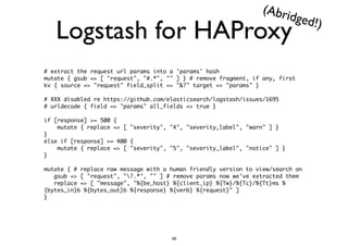 Logstash for HAProxy 
# extract the request url params into a 'params' hash 
mutate { gsub => [ "request", "#.*", "" ] } # remove fragment, if any, first 
kv { source => "request" field_split => "&?" target => "params" } 
! 
# XXX disabled re https://github.com/elasticsearch/logstash/issues/1695 
# urldecode { field => "params" all_fields => true } 
! 
if [response] >= 500 { 
mutate { replace => [ "severity", "4", "severity_label", "warn" ] } 
} 
else if [response] >= 400 { 
mutate { replace => [ "severity", "5", "severity_label", "notice" ] } 
} 
! 
mutate { # replace raw message with a human friendly version to view/search on 
gsub => [ "request", "?.*", "" ] # remove params now we've extracted them 
replace => [ "message", "%{be_host} %{client_ip} %{Tw}/%{Tc}/%{Tt}ms % 
{bytes_in}b %{bytes_out}b %{response} %{verb} %{request}" ] 
} 
(Abridged!) 
49 
 