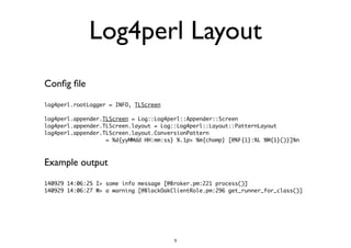 Log4perl Layout 
Config file 
log4perl.rootLogger = INFO, TLScreen 
! 
log4perl.appender.TLScreen = Log::Log4perl::Appender::Screen 
log4perl.appender.TLScreen.layout = Log::Log4perl::Layout::PatternLayout 
log4perl.appender.TLScreen.layout.ConversionPattern 
= %d{yyMMdd HH:mm:ss} %.1p> %m{chomp} [@%F{1}:%L %M{1}()}]%n 
Example output 
140929 14:06:25 I> some info message [@Broker.pm:221 process()] 
140929 14:06:27 W> a warning [@BlackOakClientRole.pm:296 get_runner_for_class()] 
5 
 