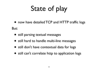 State of play 
• now have detailed TCP and HTTP traffic logs 
But: 
• still parsing textual messages 
• still hard to handle multi-line messages 
• still don't have contextual data for logs 
• still can't correlate http to application logs 
50 
 